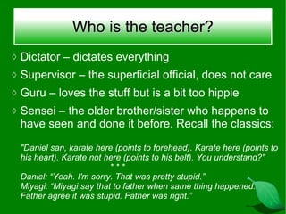 Who is the teacher?
◊ Dictator – dictates everything
◊ Supervisor – the superficial official, does not care
◊ Guru – loves the stuff but is a bit too hippie
◊ Sensei – the older brother/sister who happens to
 have seen and done it before. Recall the classics:

 "Daniel san, karate here (points to forehead). Karate here (points to
 his heart). Karate not here (points to his belt). You understand?"
                         ***
 Daniel: “Yeah. I'm sorry. That was pretty stupid.”
 Miyagi: “Miyagi say that to father when same thing happened.
 Father agree it was stupid. Father was right.”
 