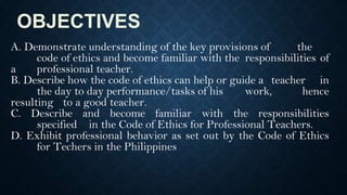 OBJECTIVES
A. Demonstrate understanding of the key provisions of the
code of ethics and become familiar with the responsibilities of
a professional teacher.
B. Describe how the code of ethics can help or guide a teacher in
the day to day performance/tasks of his work, hence
resulting to a good teacher.
C. Describe and become familiar with the responsibilities
specified in the Code of Ethics for Professional Teachers.
D. Exhibit professional behavior as set out by the Code of Ethics
for Techers in the Philippines
 
