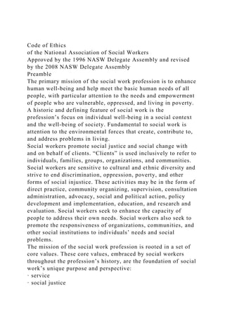 Code of Ethics
of the National Association of Social Workers
Approved by the 1996 NASW Delegate Assembly and revised
by the 2008 NASW Delegate Assembly
Preamble
The primary mission of the social work profession is to enhance
human well-being and help meet the basic human needs of all
people, with particular attention to the needs and empowerment
of people who are vulnerable, oppressed, and living in poverty.
A historic and defining feature of social work is the
profession’s focus on individual well-being in a social context
and the well-being of society. Fundamental to social work is
attention to the environmental forces that create, contribute to,
and address problems in living.
Social workers promote social justice and social change with
and on behalf of clients. “Clients” is used inclusively to refer to
individuals, families, groups, organizations, and communities.
Social workers are sensitive to cultural and ethnic diversity and
strive to end discrimination, oppression, poverty, and other
forms of social injustice. These activities may be in the form of
direct practice, community organizing, supervision, consultation
administration, advocacy, social and political action, policy
development and implementation, education, and research and
evaluation. Social workers seek to enhance the capacity of
people to address their own needs. Social workers also seek to
promote the responsiveness of organizations, communities, and
other social institutions to individuals’ needs and social
problems.
The mission of the social work profession is rooted in a set of
core values. These core values, embraced by social workers
throughout the profession’s history, are the foundation of social
work’s unique purpose and perspective:
· service
· social justice
 