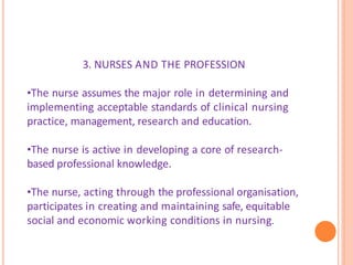 3. NURSES AND THE PROFESSION
•The nurse assumes the major role in determining and
implementing acceptable standards of clinical nursing
practice, management, research and education.
•The nurse is active in developing a core of research-
based professional knowledge.
•The nurse, acting through the professional organisation,
participates in creating and maintaining safe, equitable
social and economic working conditions in nursing.
 