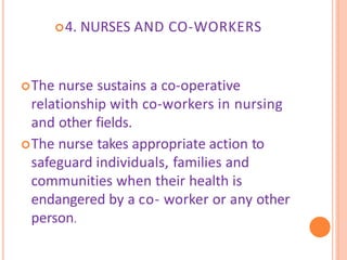 4. NURSES AND CO-WORKERS
The nurse sustains a co-operative
relationship with co-workers in nursing
and other fields.
The nurse takes appropriate action to
safeguard individuals, families and
communities when their health is
endangered by a co- worker or any other
person.
 