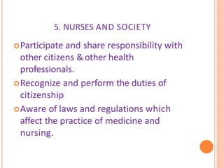 5. NURSES AND SOCIETY
Participate and share responsibility with
other citizens &other health
professionals.
Recognize and perform the duties of
citizenship
Aware of laws and regulations which
affect the practice of medicine and
nursing.
 