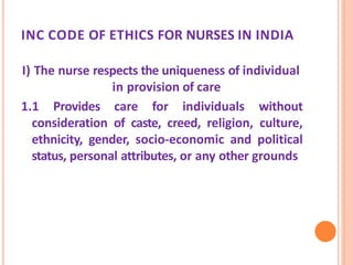 INC CODE OF ETHICS FOR NURSES IN INDIA
I) The nurse respects the uniqueness of individual
in provision of care
1.1 Provides care for individuals without
consideration of caste, creed, religion, culture,
ethnicity, gender, socio-economic and political
status, personal attributes, or any other grounds
 
