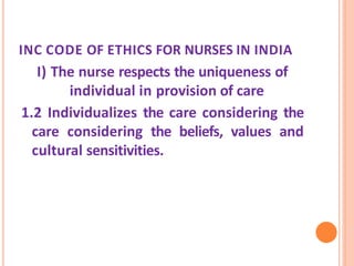 INC CODE OF ETHICS FOR NURSES IN INDIA
I) The nurse respects the uniqueness of
individual in provision of care
1.2 Individualizes the care considering the
care considering the beliefs, values and
cultural sensitivities.
 