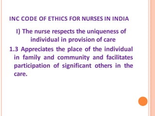 INC CODE OF ETHICS FOR NURSES IN INDIA
I) The nurse respects the uniqueness of
individual in provision of care
1.3 Appreciates the place of the individual
in family and community and facilitates
participation of significant others in the
care.
 