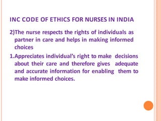 INC CODE OF ETHICS FOR NURSES IN INDIA
2)The nurse respects the rights of individuals as
partner in care and helps in making informed
choices
1.Appreciates individual’s right to make decisions
about their care and therefore gives adequate
and accurate information for enabling them to
make informed choices.
 