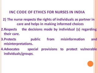 INC CODE OF ETHICS FOR NURSES IN INDIA
2) The nurse respects the rights of individuals as partner in
care and helps in making informed choices
2.Respects the decisions made by individual (s) regarding
their care.
3.Protects public from misinformation and
misinterpretations.
4.Advocates special provisions to protect vulnerable
individuals/groups.
 