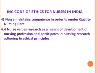 INC CODE OF ETHICS FOR NURSES IN INDIA
4) Nurse maintains competence in order torender Quality
Nursing Care
4.4 Nurse values research as a means of development of
nursing profession and participates in nursing research
adhering to ethical principles.
 