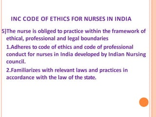 INC CODE OF ETHICS FOR NURSES IN INDIA
5)The nurse is obliged to practice within the framework of
ethical, professional and legal boundaries
1.Adheres to code of ethics and code of professional
conduct for nurses in India developed by Indian Nursing
council.
2.Familiarizes with relevant laws and practices in
accordance with the law of the state.
 