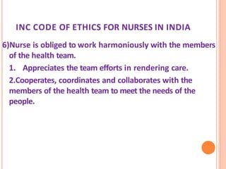 INC CODE OF ETHICS FOR NURSES IN INDIA
6)Nurse is obliged to work harmoniously with the members
of the health team.
1. Appreciates the team efforts in rendering care.
2.Cooperates, coordinates and collaborates with the
members of the health team to meet the needs of the
people.
 