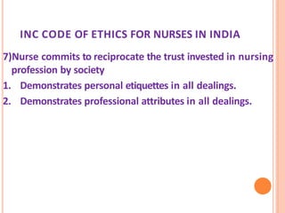 INC CODE OF ETHICS FOR NURSES IN INDIA
7)Nurse commits to reciprocate the trust invested in nursing
profession by society
1. Demonstrates personal etiquettes in all dealings.
2. Demonstrates professional attributes in all dealings.
 