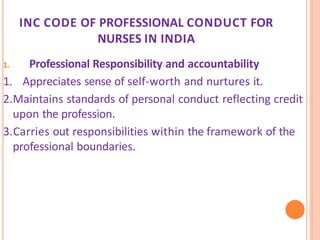 INC CODE OF PROFESSIONAL CONDUCT FOR
NURSES IN INDIA
1. Professional Responsibility and accountability
1. Appreciates sense of self-worth and nurtures it.
2.Maintains standards of personal conduct reflecting credit
upon the profession.
3.Carries out responsibilities within the framework of the
professional boundaries.
 