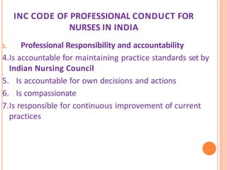 INC CODE OF PROFESSIONAL CONDUCT FOR
NURSES IN INDIA
1. Professional Responsibility and accountability
4.Is accountable for maintaining practice standards set by
Indian Nursing Council
5. Is accountable for own decisions and actions
6. Is compassionate
7.Is responsible for continuous improvement of current
practices
 
