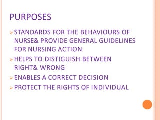 PURPOSES
 STANDARDS FOR THE BEHAVIOURS OF
NURSE& PROVIDE GENERAL GUIDELINES
FOR NURSING ACTION
 HELPS TO DISTIGUISH BETWEEN
RIGHT& WRONG
 ENABLES A CORRECT DECISION
 PROTECT THE RIGHTS OF INDIVIDUAL
 