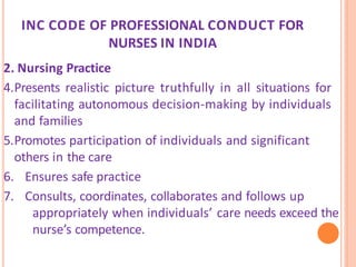 INC CODE OF PROFESSIONAL CONDUCT FOR
NURSES IN INDIA
2. Nursing Practice
4.Presents realistic picture truthfully in all situations for
facilitating autonomous decision-making by individuals
and families
5.Promotes participation of individuals and significant
others in the care
6. Ensures safe practice
7. Consults, coordinates, collaborates and follows up
appropriately when individuals’ care needs exceed the
nurse’s competence.
 