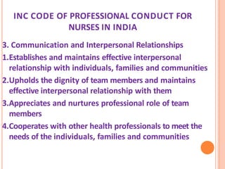 INC CODE OF PROFESSIONAL CONDUCT FOR
NURSES IN INDIA
3. Communication and Interpersonal Relationships
1.Establishes and maintains effective interpersonal
relationship with individuals, families and communities
2.Upholds the dignity of team members and maintains
effective interpersonal relationship with them
3.Appreciates and nurtures professional role of team
members
4.Cooperates with other health professionals to meet the
needs of the individuals, families and communities
 