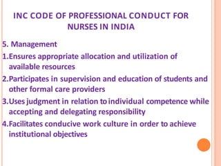 INC CODE OF PROFESSIONAL CONDUCT FOR
NURSES IN INDIA
5. Management
1.Ensures appropriate allocation and utilization of
available resources
2.Participates in supervision and education of students and
other formal care providers
3.Uses judgment in relation toindividual competence while
accepting and delegating responsibility
4.Facilitates conducive work culture in order to achieve
institutional objectives
 