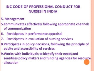 INC CODE OF PROFESSIONAL CONDUCT FOR
NURSES IN INDIA
5. Management
5.Communicates effectively following appropriate channels
of communication
6. Participates in performance appraisal
7. Participates in evaluation of nursing services
8.Participates in policy decisions, following the principle of
equity and accessibility of services
9.Works with individuals toidentify their needs and
sensitizes policy makers and funding agencies for resource
allocation
 