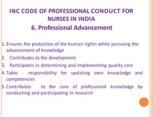 INC CODE OF PROFESSIONAL CONDUCT FOR
NURSES IN INDIA
6. Professional Advancement
1.Ensures the protection of the human rights while pursuing the
advancement of knowledge
2. Contributes to the development
3. Participates in determining and implementing quality care
4.Takes responsibility for updating own knowledge and
competencies
5.Contributes to the core of professional knowledge by
conducting and participating in research
 