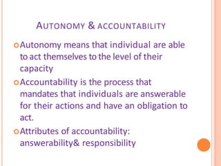 AUTONOMY & ACCOUNTABILITY
Autonomy means that individual are able
to act themselves to the level of their
capacity
Accountability is the process that
mandates that individuals are answerable
for their actions and have an obligation to
act.
Attributes of accountability:
answerability& responsibility
 