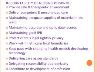 ACCOUNTABILITY OF NURSING PERSONNEL
 Provide safe & therapeutic environment
 Deliver competent & personalized care
 Maintaining adequate supplies of material in the
ward
 Maintaining accurate and up to date records
 Maintaining good IPR
 Protect client’s legal rights& privacy
 Work within ethical& legal boundaries
 Keep pace with changing health needs& developing
technology
 Delivering care as per standards
 Delegating responsibility appropriately
 Contribute to development of profession
 