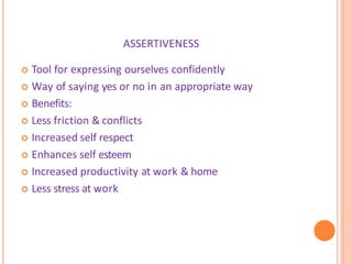 ASSERTIVENESS
 Tool for expressing ourselves confidently
 Way of saying yes or no in an appropriate way
 Benefits:
 Less friction & conflicts
 Increased self respect
 Enhances self esteem
 Increased productivity at work & home
 Less stress at work
 