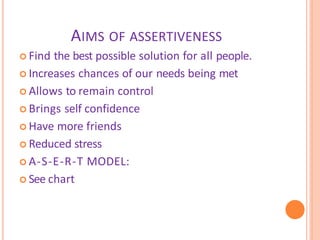 AIMS OF ASSERTIVENESS
 Find the best possible solution for all people.
 Increases chances of our needs being met
 Allows to remain control
 Brings self confidence
 Have more friends
 Reduced stress
 A-S-E-R-T MODEL:
 See chart
 