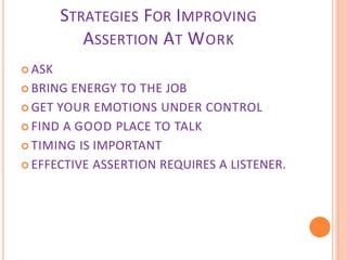 STRATEGIES FOR IMPROVING
ASSERTION AT WORK
 ASK
 BRING ENERGY TO THE JOB
 GET YOUR EMOTIONS UNDER CONTROL
 FIND A GOOD PLACE TO TALK
 TIMING IS IMPORTANT
 EFFECTIVE ASSERTION REQUIRES A LISTENER.
 