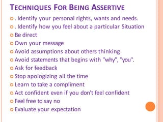 TECHNIQUES FOR BEING ASSERTIVE
 . Identify your personal rights, wants and needs.
 . Identify how you feel about a particular Situation
 Be direct
 Own your message
 Avoid assumptions about others thinking
 Avoid statements that begins with "why", "you".
 Ask for feedback
 Stop apologizing all the time
 Learn to take a compliment
 Act confident even if you don't feel confident
 Feel free to say no
 Evaluate your expectation
 