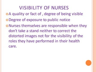 VISIBILITY OF NURSES
A quality or fact of , degree of being visible
Degree of exposure to public notice
Nurses themselves are responsible when they
don't take a stand neither to correct the
distorted images not for the visibility of the
roles they have performed in their health
care.
 