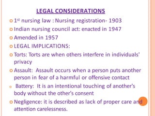 LEGAL CONSIDERATIONS
 1st nursing law : Nursing registration- 1903
 Indian nursing council act: enacted in 1947
 Amended in 1957
 LEGAL IMPLICATIONS:
 Torts: Torts are when others interfere in individuals'
privacy
 Assault: Assault occurs when a person puts another
person in fear of a harmful or offensive contact
 Battery: It is an intentional touching of another's
body without the other's consent
 Negligence: it is described as lack of proper care and
attention carelessness.
 