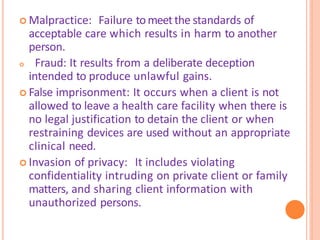  Malpractice: Failure tomeetthe standards of
acceptable care which results in harm to another
person.
 Fraud: It results from a deliberate deception
intended to produce unlawful gains.
 False imprisonment: It occurs when a client is not
allowed to leave a health care facility when there is
no legal justification to detain the client or when
restraining devices are used without an appropriate
clinical need.
 Invasion of privacy: It includes violating
confidentiality intruding on private client or family
matters, and sharing client information with
unauthorized persons.
 