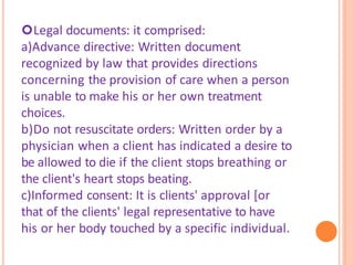 Legal documents: it comprised:
a)Advance directive: Written document
recognized by law that provides directions
concerning the provision of care when a person
is unable to make his or her own treatment
choices.
b)Do not resuscitate orders: Written order by a
physician when a client has indicated a desire to
be allowed to die if the client stops breathing or
the client's heart stops beating.
c)Informed consent: It is clients' approval [or
that of the clients' legal representative to have
his or her body touched by a specific individual.
 
