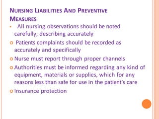 NURSING LIABILITIES AND PREVENTIVE
MEASURES
 All nursing observations should be noted
carefully, describing accurately
 Patients complaints should be recorded as
accurately and specifically
 Nurse must report through proper channels
 Authorities must be informed regarding any kind of
equipment, materials or supplies, which for any
reasons less than safe for use in the patient's care
 Insurance protection
 