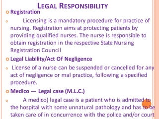 LEGAL RESPONSIBILITY
 Registration
 Licensing is a mandatory procedure for practice of
nursing. Registration aims at protecting patients by
providing qualified nurses. The nurse is responsible to
obtain registration in the respective State Nursing
Registration Council
 Legal Liability/Act Of Negligence
 License of a nurse can be suspended or cancelled for any
act of negligence or mal practice, following a specified
procedure.
 Medico — Legal case (M.L.C.)
 A medico) legal case is a patient who is admitted to
the hospital with some unnatural pathology and has to be
taken care of in concurrence with the police and/or court
 