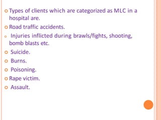  Types of clients which are categorized as MLC in a
hospital are.
 Road traffic accidents.
 Injuries inflicted during brawls/fights, shooting,
bomb blasts etc.
 Suicide.
 Burns.
 Poisoning.
 Rape victim.
 Assault.
 