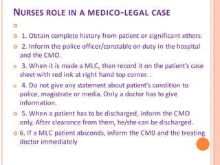 NURSES ROLE IN A MEDICO-LEGAL CASE

 1. Obtain complete history from patient or significant others
 2. Inform the police officer/constable on duty in the hospital
and the CMO.
 3. When it is made a MLC, then record it on the patient's case
sheet with red ink at right hand top corner. .
 4. Do not give any statement about patient's condition to
police, magistrate or media. Only a doctor has to give
information.
 5. When a patient has to be discharged, inform the CMO
only. After clearance from them, he/she can be discharged.
 6. If a MLC patient absconds, inform the CM0 and the treating
doctor immediately
 