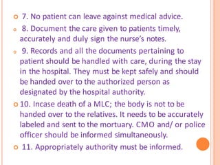  7. No patient can leave against medical advice.
 8. Document the care given to patients timely,
accurately and duly sign the nurse’s notes.
 9. Records and all the documents pertaining to
patient should be handled with care, during the stay
in the hospital. They must be kept safely and should
be handed over to the authorized person as
designated by the hospital authority.
 10. Incase death of a MLC; the body is not to be
handed over to the relatives. It needs to be accurately
labeled and sent to the mortuary. CMO and/ or police
officer should be informed simultaneously.
 11. Appropriately authority must be informed.
 