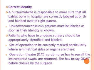 Correct identity
 A nurse/midwife is responsible to make sure that all
babies born in hospital are correctly labeled at birth
and handed over to right parent.
 Unknown/unconscious patients must be labeled as
soon as their identity is known.
 Patients who have to undergo surgery should be
appropriately identified and labeled.
 Site of operation to be correctly marked particularly
where symmetrical sides or organs are there:
 Operation theatre (O.T.): scrub nurse has to see all the
instruments/ swabs are returned. She has to say OKAY'
before closure by the surgeon
 