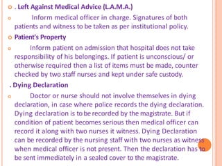  . Left Against Medical Advice (L.A.M.A.)
 Inform medical officer in charge. Signatures of both
patients and witness to be taken as per institutional policy.
 Patient's Property
 Inform patient on admission that hospital does not take
responsibility of his belongings. If patient is unconscious/ or
otherwise required then a list of items must be made, counter
checked by two staff nurses and kept under safe custody.
. Dying Declaration
 Doctor or nurse should not involve themselves in dying
declaration, in case where police records the dying declaration.
Dying declaration is toberecorded by the magistrate. But if
condition of patient becomes serious then medical officer can
record it along with two nurses it witness. Dying Declaration
can be recorded by the nursing staff with two nurses as witness
when medical officer is not present. Then the declaration has to
be sent immediately in a sealed cover to the magistrate.
 