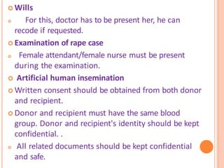 Wills
 For this, doctor has to be present her, he can
recode if requested.
 Examination of rape case
 Female attendant/female nurse must be present
during the examination.
 Artificial human insemination
 Written consent should be obtained from both donor
and recipient.
 Donor and recipient must have the same blood
group. Donor and recipient's identity should be kept
confidential. .
 All related documents should be kept confidential
and safe.
 