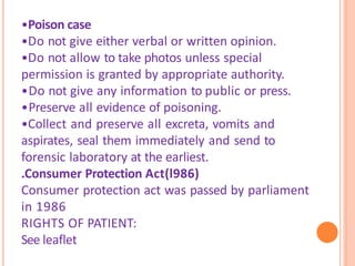 •Poison case
•Do not give either verbal or written opinion.
•Do not allow to take photos unless special
permission is granted by appropriate authority.
•Do not give any information to public or press.
•Preserve all evidence of poisoning.
•Collect and preserve all excreta, vomits and
aspirates, seal them immediately and send to
forensic laboratory at the earliest.
.Consumer Protection Act(l986)
Consumer protection act was passed by parliament
in 1986
RIGHTS OF PATIENT:
See leaflet
 