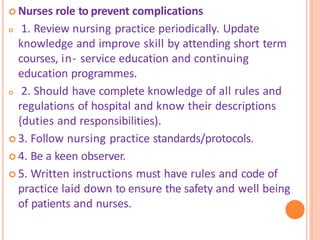  Nurses role to prevent complications
 1. Review nursing practice periodically. Update
knowledge and improve skill by attending short term
courses, in- service education and continuing
education programmes.
 2. Should have complete knowledge of all rules and
regulations of hospital and know their descriptions
{duties and responsibilities).
 3. Follow nursing practice standards/protocols.
 4. Be a keen observer.
 5. Written instructions must have rules and code of
practice laid down to ensure the safety and well being
of patients and nurses.
 