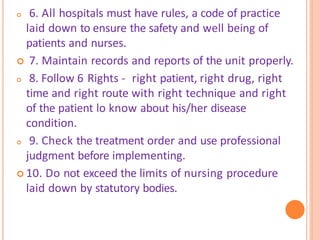 6. All hospitals must have rules, a code of practice
laid down to ensure the safety and well being of
patients and nurses.
 7. Maintain records and reports of the unit properly.
 8. Follow 6 Rights - right patient, right drug, right
time and right route with right technique and right
of the patient lo know about his/her disease
condition.
 9. Check the treatment order and use professional
judgment before implementing.
 10. Do not exceed the limits of nursing procedure
laid down by statutory bodies.
 