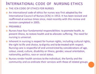 INTERNATIONAL CODE OF NURSING ETHICS
 THE ICN CODE OF ETHICS FOR NURSES
 An international code of ethics for nurses was first adopted by the
International Council of Nurses (ICN) in 1953. It has been revised and
reaffirmed at various times since, most recently with this review and
revision completed in 2005.
 PREAMBLE
 Nurses have four fundamental responsibilities: topromote health, to
prevent illness, to restore health and to alleviate suffering. The need for
nursing is universal.
 Inherent in nursing is respect for human rights, including cultural rights,
the right tolife and choice, todignity and tobetreated with respect.
Nursing care is respectful of and unrestricted by considerations of age,
colour, creed, culture, disability or illness, gender, sexual orientation,
nationality, politics, race or social status.
 Nurses render health services tothe individual, the family and the
community and co-ordinate their services with those of related groups.
 