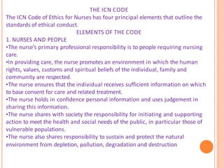 THE ICN CODE
The ICN Code of Ethics for Nurses has four principal elements that outline the
standards of ethical conduct.
ELEMENTS OF THE CODE
1. NURSES AND PEOPLE
•The nurse’s primary professional responsibility is to people requiring nursing
care.
•In providing care, the nurse promotes an environment in which the human
rights, values, customs and spiritual beliefs of the individual, family and
community are respected.
•The nurse ensures that the individual receives sufficient information on which
to base consent for care and related treatment.
•The nurse holds in confidence personal information and uses judgement in
sharing this information.
•The nurse shares with society the responsibility for initiating and supporting
action to meet the health and social needs of the public, in particular those of
vulnerable populations.
•The nurse also shares responsibility to sustain and protect the natural
environment from depletion, pollution, degradation and destruction
 