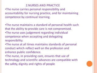 2.NURSES AND PRACTICE
•The nurse carries personal responsibility and
accountability for nursing practice, and for maintaining
competence by continual learning.
•The nurse maintains a standard of personal health such
that the ability to provide care is not compromised.
•The nurse uses judgement regarding individual
competence when accepting and delegating
responsibility.
•The nurse at all times maintains standards of personal
conduct which reflect well on the profession and
enhance public confidence.
•The nurse, in providing care, ensures that use of
technology and scientific advances are compatible with
the safety, dignity and rights of people
 