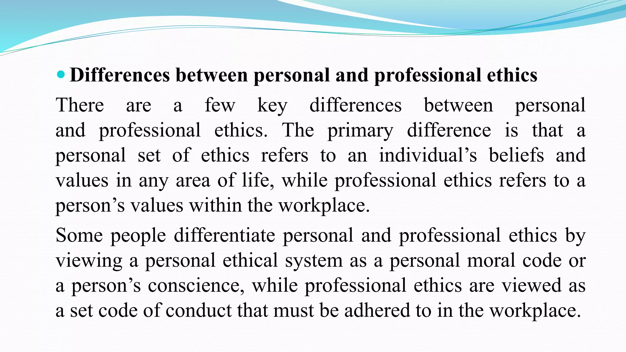  Differences between personal and professional ethics
There are a few key differences between personal
and professional ethics. The primary difference is that a
personal set of ethics refers to an individual’s beliefs and
values in any area of life, while professional ethics refers to a
person’s values within the workplace.
Some people differentiate personal and professional ethics by
viewing a personal ethical system as a personal moral code or
a person’s conscience, while professional ethics are viewed as
a set code of conduct that must be adhered to in the workplace.
 