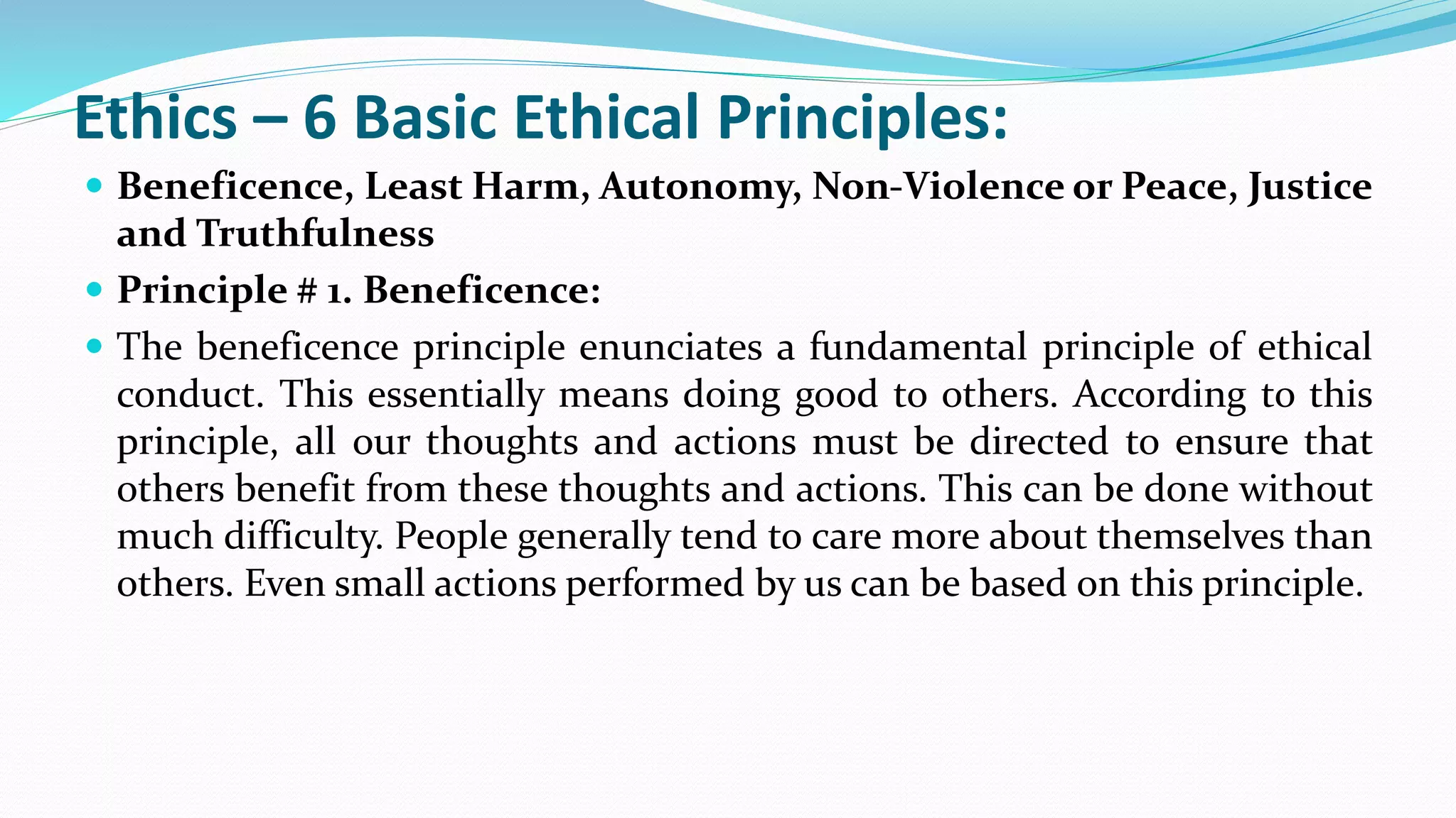 Ethics – 6 Basic Ethical Principles:
 Beneficence, Least Harm, Autonomy, Non-Violence or Peace, Justice
and Truthfulness
 Principle # 1. Beneficence:
 The beneficence principle enunciates a fundamental principle of ethical
conduct. This essentially means doing good to others. According to this
principle, all our thoughts and actions must be directed to ensure that
others benefit from these thoughts and actions. This can be done without
much difficulty. People generally tend to care more about themselves than
others. Even small actions performed by us can be based on this principle.
 