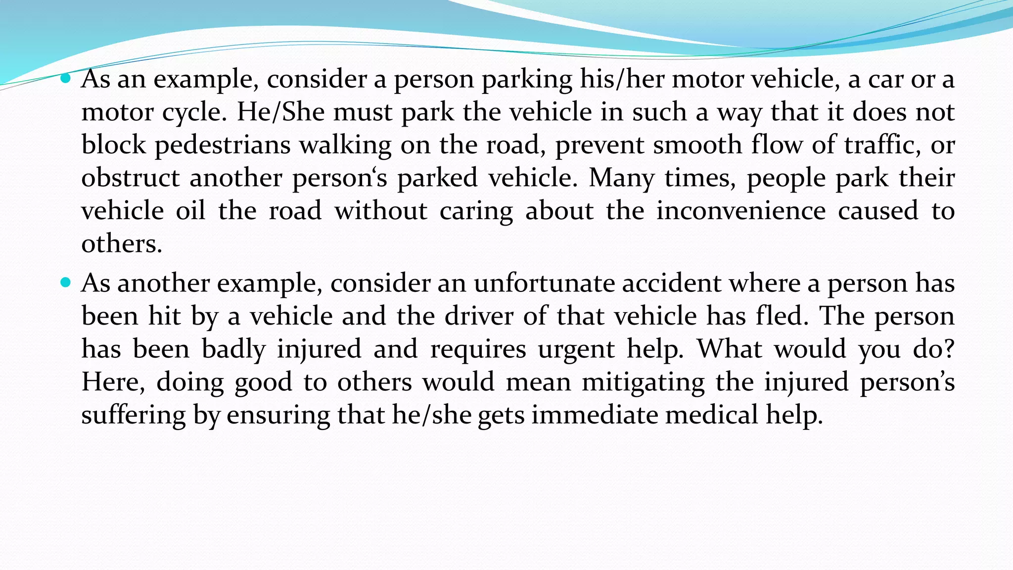  As an example, consider a person parking his/her motor vehicle, a car or a
motor cycle. He/She must park the vehicle in such a way that it does not
block pedestrians walking on the road, prevent smooth flow of traffic, or
obstruct another person‘s parked vehicle. Many times, people park their
vehicle oil the road without caring about the inconvenience caused to
others.
 As another example, consider an unfortunate accident where a person has
been hit by a vehicle and the driver of that vehicle has fled. The person
has been badly injured and requires urgent help. What would you do?
Here, doing good to others would mean mitigating the injured person’s
suffering by ensuring that he/she gets immediate medical help.
 